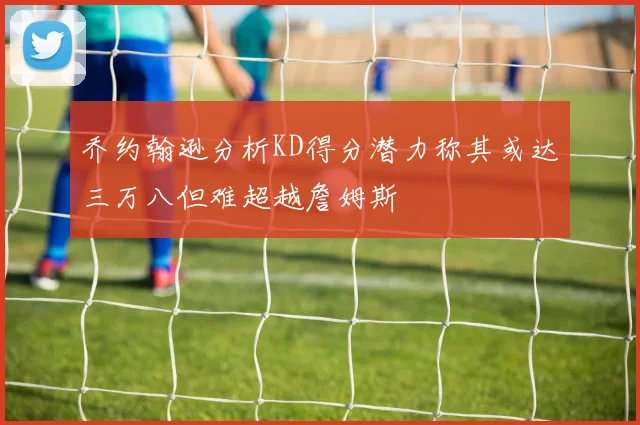 乔约翰逊分析KD得分潜力称其或达三万八但难超越詹姆斯