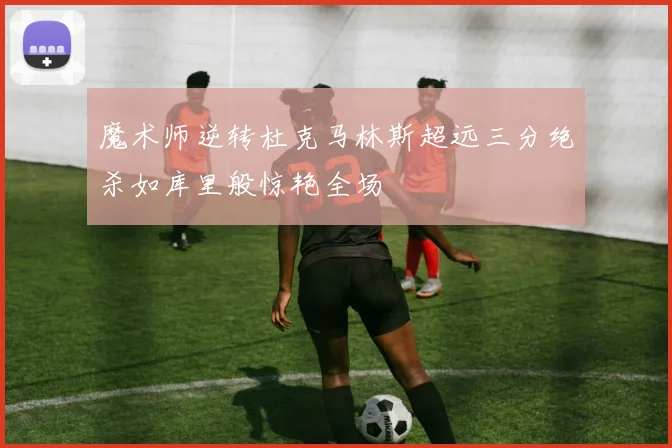 魔术师逆转杜克马林斯超远三分绝杀如库里般惊艳全场
