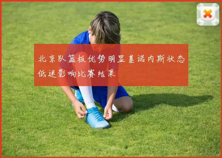 北京队篮板优势明显基诺内斯状态低迷影响比赛结果