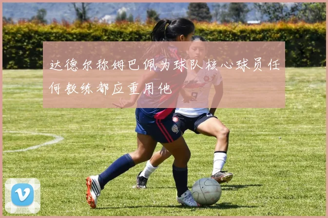 达德尔称姆巴佩为球队核心球员任何教练都应重用他