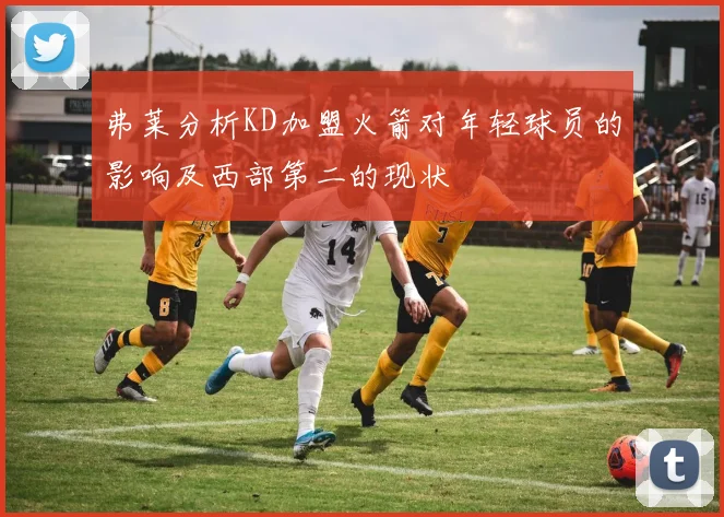 弗莱分析KD加盟火箭对年轻球员的影响及西部第二的现状