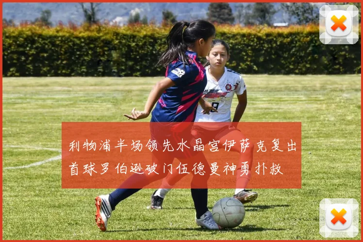利物浦半场领先水晶宫伊萨克复出首球罗伯逊破门伍德曼神勇扑救