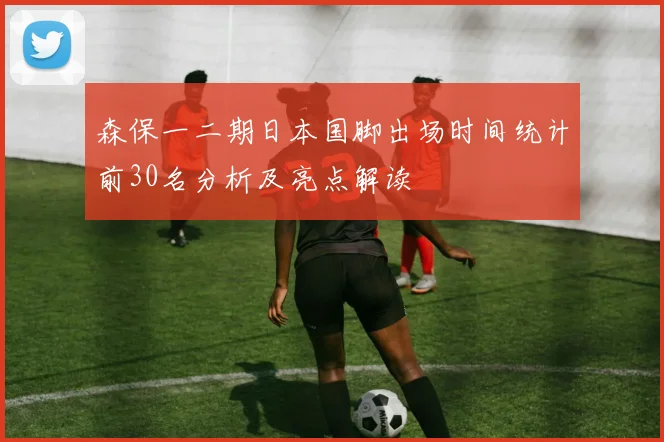 森保一二期日本国脚出场时间统计前30名分析及亮点解读