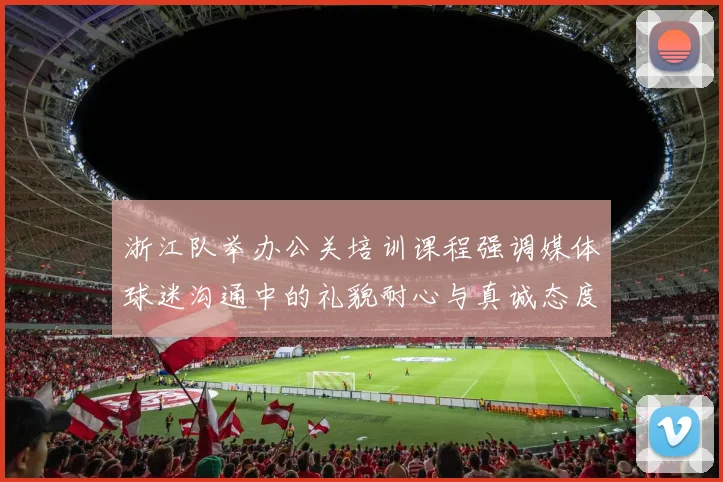 浙江队举办公关培训课程强调媒体球迷沟通中的礼貌耐心与真诚态度