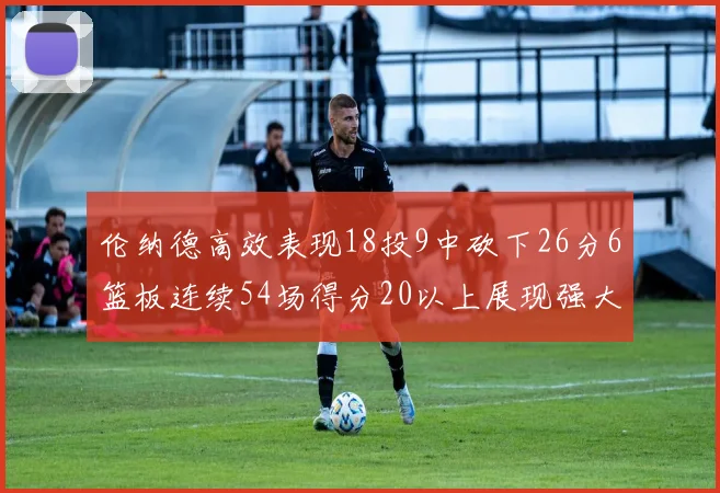 伦纳德高效表现18投9中砍下26分6篮板连续54场得分20以上展现强大实力